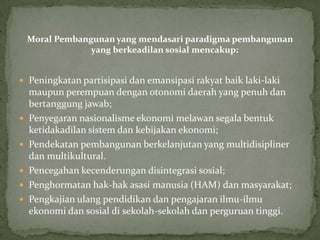 Moral Pembangunan yang mendasari paradigma pembangunan
yang berkeadilan sosial mencakup:
 Peningkatan partisipasi dan emansipasi rakyat baik laki-laki
maupun perempuan dengan otonomi daerah yang penuh dan
bertanggung jawab;
 Penyegaran nasionalisme ekonomi melawan segala bentuk
ketidakadilan sistem dan kebijakan ekonomi;
 Pendekatan pembangunan berkelanjutan yang multidisipliner
dan multikultural.
 Pencegahan kecenderungan disintegrasi sosial;
 Penghormatan hak-hak asasi manusia (HAM) dan masyarakat;
 Pengkajian ulang pendidikan dan pengajaran ilmu-ilmu
ekonomi dan sosial di sekolah-sekolah dan perguruan tinggi.
 