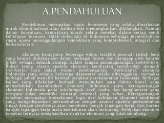 Kemiskinan merupakan suatu fenomena yang selalu diusahakan
untuk diminimalisasi atau bahkan bila memungkinkan dihilangkan. Namun
dalam kenyataan, kemiskinan masih selalu melekat dalam setiap sendi
kehidupan manusia, tidak terkecuali di Indonesia sehingga membutuhkan
suatu upaya penanggulangan kemiskinan yang komprehensif, integral dan
berkelanjutan.
Ekonomi kerakyatan beberapa waktu terakhir menjadi istilah baru
yang banyak didiskusikan dalam berbagai forum dan dianggap oleh banyak
pihak sebagai sebuah strategi dalam rangka penanggulangan kemiskinan.
Bukan tanpa alasan apabila ekonomi kerakyatan seolah-olah menjadi
trendsetter baru dalam wacana pembangunan. ”Ambruknya” ekonomi
Indonesia yang selama beberapa dasawarsa selalu dibanggakan, memaksa
berbagai pihak meneliti kembali struktur perekonomian Indonesia. Berbagai
kajian yang dilakukan berhasil menemukan satu faktor kunci yang
menyebabkan keambrukan ekonomi Indonesia yaitu ketergantungan
ekonomi Indonesia pada sekelompok kecil usaha dan konglomerat yang
ternyata tidak memiliki struktur internal yang sehat. Ketergantungan
tersebut merupakan konsekuensi logis dari kebijakan ekonomi neoliberal
yang mengedepankan pertumbuhan dengan asumsi apabila pertumbuhan
tinggi dengan sendirinya akan membuka banyak lapangan kerja, dan karena
banyak lapangan kerja maka kemiskinan akan berkurang. Kebijakan ekonomi
tersebut ternyata menghasilkan struktur ekonomi yang tidak seimbang.
 