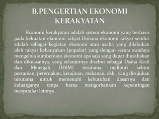 Ekonomi kerakyatan adalah sistem ekonomi yang berbasis
pada kekuatan ekonomi rakyat.Dimana ekonomi rakyat sendiri
adalah sebagai kegiatan ekonomi atau usaha yang dilakukan
oleh rakyat kebanyakan (popular) yang dengan secara swadaya
mengelola sumberdaya ekonomi apa saja yang dapat diusahakan
dan dikuasainya, yang selanjutnya disebut sebagai Usaha Kecil
dan Menegah (UKM) terutama meliputi sektor
pertanian, peternakan, kerajinan, makanan, dsb., yang ditujukan
terutama untuk memenuhi kebutuhan dasarnya dan
keluarganya tanpa harus mengorbankan kepentingan
masyarakat lainnya.
 
