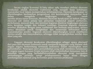 Secara ringkas Konvensi ILO169 tahun 1989 memberi definisi ekonomi
kerakyatan adalah ekonomi tradisional yang menjadi basis kehidupan
masyarakat local dalam mempertahan kehidupannnya. Ekonomi kerakyatan ini
dikembangkan berdasarkan pengetahuan dan keterampilan masyarakat local
dalam mengelola lingkungan dan tanah
mereka secara turun temurun. Aktivitas ekonomi kerakyatan ini terkait dengan
ekonomi sub sisten antara lain pertanian tradisional seperti perburuan,
perkebunan, mencari ikan, dan lainnnya kegiatan disekitar lingkungan alamnya
serta kerajinan tangan dan industri rumahan. Kesemua kegiatan ekonomi
tersebut dilakukan dengan pasar tradisional dan berbasis masyarakat, artinya
hanya ditujukan untuk menghidupi dan memenuhi kebutuhan hidup
masyarakatnya sendiri. Kegiatan ekonomi dikembangkan untuk membantu
dirinya sendiri dan masyarakatnya, sehingga tidak mengekploitasi sumber daya
alam yang ada.
Gagasan ekonomi kerakyatan dikembangkan sebagai upaya alternatif
dari para ahli ekonomi Indonesia untuk menjawab kegagalan yang dialami oleh
negara negara berkembang termasuk Indonesia dalam menerapkan teori
pertumbuhan. Penerapan teori pertumbuhan yang telah membawa kesuksesan
di negara negara kawasan Eropa ternyata telah menimbulkan kenyataan lain di
sejumlah bangsa yang berbedaPertumbuhan ekonomi tetap merupakan
pertimbangan prioritas, tetapi pelaksanaannya harus serasi dengan
pembangunan nasional yang berintikan pada manusia pelakunya.
 