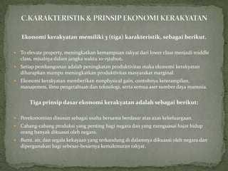 Ekonomi kerakyatan memiliki 3 (tiga) karakteristik, sebagai berikut.
 To elevate property, meningkatkan kemampuan rakyat dari lower class menjadi middle
class, misalnya dalam jangka waktu 10-15tahun.
 Setiap pembangunan adalah peningkatan produktivitas maka ekonomi kerakyatan
diharapkan mampu meningkatkan produktivitas masyarakat marginal.
 Ekonomi kerakyatan memberikan nonphysical gain, contohnya keterampilan,
manajemen, ilmu pengetahuan dan teknologi, serta semua aset sumber daya manusia.
Tiga prinsip dasar ekonomi kerakyatan adalah sebagai berikut:
 Perekonomian disusun sebagai usaha bersama berdasar atas azas kekeluargaan.
 Cabang-cabang produksi yang penting bagi negara dan yang menguasai hajat hidup
orang banyak dikuasai oleh negara.
 Bumi, air, dan segala kekayaan yang terkandung di dalamnya dikuasai oleh negara dan
dipergunakan bagi sebesar-besarnya kemakmuran rakyat.
 