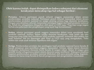 Oleh karena itulah, dapat disimpulkan bahwa substansi dari ekonomi
kerakyatan mencakup tiga hal sebagai berikut :
 Pertama, Adanya partisipasi penuh seluruh anggota masyarakat dalam proses
pembentukan produksi nasional. Partisipasi penuh seluruh masyarakat dalam proses
pembentukan produksi nasional ini sangat penting artinya bagi ekonomi kerakyatan.
Dengan cara demikian seluruh masyarakat mendapat bagian dari hasil produksi nasional
itu. Sebab itu, sebagaimana ditegaskan oleh pasal 27 UUD 1945, “Tiap-tiap warga negara
berhak atas pekerjaan dan penghidupan yang layak bagi kemanusiaan.”
 Kedua, Adanya partisipasi penuh anggota masyarakat dalam turut menikmati hasil
produksi nasional. Artinya, dalam rangka ekonomi kerakyatan, tidak boleh ada satu
orang pun yang tidak ikut menikmati hasil produksi nasional, termasuk fakir miskin dan
anak terlantar. Hal itu dipertegas oleh Pasal 34 UUD 1945 yang mengatakan, “Fakir
miskin dan anak-anak terlantar dipelihara oleh negara.”
 Ketiga, Pembentukan produksi dan pembagian hasil produksi nasional harus berada di
bawah pimpinan atau pemilikan anggota masyarakat. Artinya, dalam sistem ekonomi
kerakyatan, kedaulatan ekonomi harus berada di tangan rakyat. Bukan di tangan para
pemilik modal sebagaimana dalam sistem ekonomi pasar neoliberal. Walaupun misalnya
kegiatan pembentukan produksi nasional dilakukan oleh para pemodal asing, kegiatan-
kegiatan itu harus tetap berada di bawah pengawasan dan pengendalian masyarakat.
 
