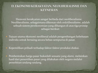 Ekonomi kerakyatan sangat berbeda dari neoliberalisme.
Neoliberalisme, sebagaimana dikemas oleh ordoliberalisme, adalah
sebuah sistem perekonomian yang dibangun di atas tiga prinsip
sebagai berikut:
 Tujuan utama ekonomi neoliberal adalah pengembangan kebebasan
individu untuk bersaing secara bebas-sempurna di pasar.
 Kepemilikan pribadi terhadap faktor-faktor produksi diakui.
 Pembentukan harga pasar bukanlah sesuatu yang alami, melainkan
hasil dari penertiban pasar yang dilakukan oleh negara melalui
penerbitan undang-undang.
 