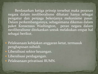Berdasarkan ketiga prinsip tersebut maka peranan
negara dalam neoliberalisme dibatasi hanya sebagai
pengatur dan penjaga bekerjanya mekanisme pasar.
Dalam perkembangannya, sebagaimana dikemas dalam
paket Konsensus Washington, peran negara dalam
neoliberalisme ditekankan untuk melakukan empat hal
sebagai berikut.
 Pelaksanaan kebijakan anggaran ketat, termasuk
penghapusan subsidi.
 Liberalisasi sektor keuangan.
 Liberalisasi perdagangan.
 Pelaksanaan privatisasi BUMN.
 