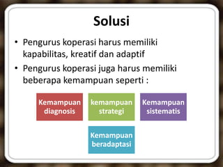 Solusi
• Pengurus koperasi harus memiliki
kapabilitas, kreatif dan adaptif
• Pengurus koperasi juga harus memiliki
beberapa kemampuan seperti :
Kemampuan
diagnosis
kemampuan
strategi
Kemampuan
sistematis
Kemampuan
beradaptasi
 