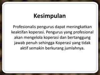 Kesimpulan
Profesionalis pengurus dapat meningkatkan
keaktifan koperasi. Pengurus yang profesional
akan mengelola koperasi dan bertanggung
jawab penuh sehingga Koperasi yang tidak
aktif semakin berkurang jumlahnya.
 