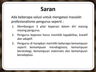 Saran
Ada beberapa solusi untuk mengatasi masalah
profesionalisme pengurus seperti :
1. Membangun 3 pilar koperasi dalam diri masing
masing pengurus.
2. Pengurus koperasi harus memiliki kapabilitas, kreatif
dan adaptif.
3. Pengurus di harapkan memiliki beberapa kemampuan
seperti kemampuan mendiagnosis, kemampuan
berstrategi, kemampuan sistematis dan kemampuan
beradaptasi.
 