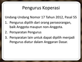 Pengurus Koperasi
Undang-Undang Nomor 17 Tahun 2012, Pasal 55
1. Pengurus dipilih dari orang perseorangan,
baik Anggota maupun non-Anggota.
2. Persyaratan Pengurus
3. Persyaratan lain untuk dapat dipilih menjadi
Pengurus diatur dalam Anggaran Dasar.
 