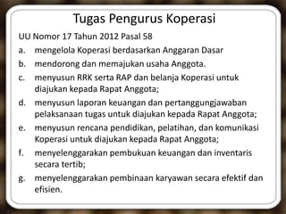 Tugas Pengurus Koperasi
UU Nomor 17 Tahun 2012 Pasal 58
a. mengelola Koperasi berdasarkan Anggaran Dasar
b. mendorong dan memajukan usaha Anggota.
c. menyusun RRK serta RAP dan belanja Koperasi untuk
diajukan kepada Rapat Anggota;
d. menyusun laporan keuangan dan pertanggungjawaban
pelaksanaan tugas untuk diajukan kepada Rapat Anggota;
e. menyusun rencana pendidikan, pelatihan, dan komunikasi
Koperasi untuk diajukan kepada Rapat Anggota;
f. menyelenggarakan pembukuan keuangan dan inventaris
secara tertib;
g. menyelenggarakan pembinaan karyawan secara efektif dan
efisien.
 