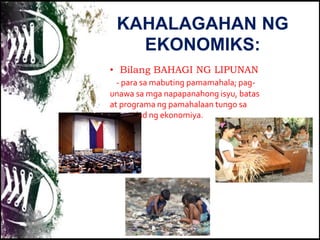KAHALAGAHAN NG
EKONOMIKS:
• Bilang BAHAGI NG LIPUNAN
- para sa mabuting pamamahala; pag-
unawa sa mga napapanahong isyu, batas
at programa ng pamahalaan tungo sa
pag-unlad ng ekonomiya.
 