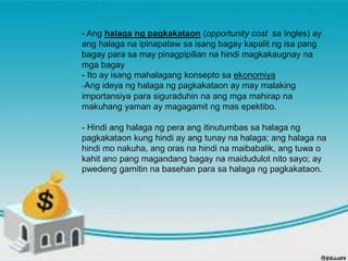 - Ang halaga ng pagkakataon (opportunity cost sa Ingles) ay
ang halaga na ipinapataw sa isang bagay kapalit ng isa pang
bagay para sa may pinagpipilian na hindi magkakaugnay na
mga bagay
- Ito ay isang mahalagang konsepto sa ekonomiya
-Ang ideya ng halaga ng pagkakataon ay may malaking
importansiya para siguraduhin na ang mga mahirap na
makuhang yaman ay magagamit ng mas epektibo.
- Hindi ang halaga ng pera ang itinutumbas sa halaga ng
pagkakataon kung hindi ay ang tunay na halaga; ang halaga na
hindi mo nakuha, ang oras na hindi na maibabalik, ang tuwa o
kahit ano pang magandang bagay na maidudulot nito sayo; ay
pwedeng gamitin na basehan para sa halaga ng pagkakataon.
 