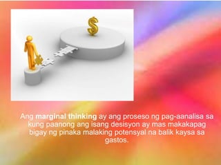 Ang marginal thinking ay ang proseso ng pag-aanalisa sa
kung paanong ang isang desisyon ay mas makakapag
bigay ng pinaka malaking potensyal na balik kaysa sa
gastos.
 