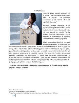 10
PAPUNËSIA
Papunësia përbën një ndër sëmundjet më
të rënda makroekonomike.Shpeshherë
rritja e treguesit të papunsisë
konsiderohet si një siptomë e fazes së
reçesionit ekonomik.7
Papunësia paraqet përqindjen e të
papunësuarve nga tërë kapaciteti i fuqisë
punëtore në një territor të caktuar brenda
një vendi apo në tërë vendin. Pra, ky
indikator ekonomik tregon nivelin e fuqisë
punëtore të pashfrytëzuar në proceset
ekonomike në një territor gjeografik.8
Shkalla e papunësisë është një tregues i
mirëqenies ekonomike në përgjithësi. Një
shkallë e ulët është tregues i një ekonomie të fortë ku ata që kërkojnë punë mund ta gjejnë atë
shpejt, ndërsa një shkallë e lartë mund të tregojë një ekonomi më të dobët. Nga ana tjetër,
punëdhënësit mund të gjejnë më lehtë punonjës kur shkalla e papunësisë është e lartë. Pra një
ndër problemet shqetësuese në shoqërinë e sotme është papunësia.Përcaktimi pë nocionin
papunësi mbështetet në përkufizimin e dhënë nga Organizata Ndërkombëtare e
Punës(ONP,ang.ILO):"Të papunë konsiderohen t gjithë personat në moshë pine të bazuar në
matjen e popullsisë ekonomikisht aktive,të cilët gjatë periudhës referuese plotësojnë kërkesat:-
janë pa punë, të gatshëm për punë dhe kërkojnë punë."
“Ekonomia është në recession,kur fqiu i juaj është I papunë,bie në krizë kur edhe ju mbeteni
pa punë”. (Harry S. Truman)9
7 Libri “Makroekonomia”
8 https://sq.wikipedia.org/wiki/Papun%C3%ABsia
9 http://azure.ikub.al/Shkolla/10/02/03/Inflacioni-dhe-Papunesia-Makroekonomi-0099.aspx
 