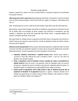 11
Kosotot e papunësisë
Kosotot e papunsisë e nxjerrin më mire ne dukje thelbin e saj,kostot e papunsisë I klasifikojmë
në dy grupe kryesore:
a)Kosotoja ekonomike e papunsisë- Nga pikëpamja ekonomike një papunësi e lartë do të thotë
rënie në GDP actual,pra treguesi I GDP actual është më I vogël se sa treguesi I GDP potencial.Sa
më e m
adhe të jetë papunësia aq më I madh do të jetë hendeku midis GDP actual dhe GDP potencial.
Nga studimet që janë bërë,humbjet ekonomike të shkaktuara nga papunësia vlerësohen të jenë
më të mëdha edhe sesa humbjet që pëson shoqëria nga inefiçenca e monopoleve apo nga
humbjet e shkaktuara nga tarifat dhe kuotat.Në këto kushte norma e papunësisëbëhet një
matëse e shendetit ekonomik të një vendi.
Një aspect tjetër ku shfaqen kostot e papunësisë,është dhe fakti se të papunët janë një barrë e
rëndë financiare për qeverinë sepse është kjo e fundit që përballon fondet për dhënie ndihme
financiare për të papunët.
b)Kosott sociale të papunësisë- Krahas kosove ekonomike papunësia shoqërohet edhe me kosto
sociale të cilat edhe pse vështirëtë shprehen në vlerë,nuk jan më pak të rëndësishme së kosotit
ekonomike.Kosotot sociale të papunësisë mund të paraqiten në disa forma:
 Papunësia shkakton zhvlerësimin e kapitalit human,ndodh kështu sepse shkalla e
arsimimit e fituar dhe aftësitë për punë e humbasin vlerën e tyre kur nuk vihen në
përdorim për një kohë të gjatë
 Rritja e papunësisë mund të shërbejë si shtrat I ngrohtë pë rritjen e kriminalitetit në
shkallë vendi.Një rritje në numrin e të papunëve mund të shkaktojë rritjen në numrine
krimeve.Kur individet nuk marrin të ardhura nga një punë eligjshme atherë ata priren t’u
drejtohen,rrugëve të paligjshme,pra rrugë paligjshme,pra rrugve të krimeve.
 Kostot sociale të papunësisë marrin edhe formën e uljes së dinjitetit personal dhe të
keqësimit të shendetit të të papunëve.Papunësia e zgjatur e detyron idnividin që të
terhiqet nga pjesëmarrja në mënyrë aktive në jetën shoqërore dhe politike të vendit,I
këput ose I dobëson lidhjet e tij shoqërore.10
10 Libri “Makroekonomia”
 
