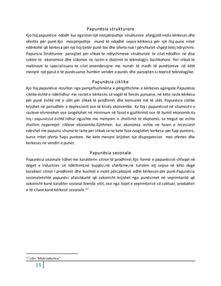 15
Papunësia strukturore
Kjo llojpapunësie ndodh kur egziston një mospërputhje strukturore afatgjatëmidis kërkeses dhe
ofertës për punë.Kjo mospërputhje mund të ndodhë sepse kërkresa për një lloj pune rritet
ndërkohë që kërkesa për një lloj tjetër punë bie dhe oferta nuk I përshtatet shpejt këtij ndryshimi.
Papunsia Strukturore paraqitet per shkak te ndryshimeve strukturore te cilat ndodhin ne disa
sektor te ekonomise dhe sidomos ne rastin e zbatimit te teknologjis bashkohore. Per shkak te
makinave te specializuara te cilat zevendesojne me numër të madh të punëtoreve në këtë
menyrë një pjesë e të punësuarve humbin vendet e punës dhe paraqiten si tepricë teknologjike.
Papunësia ciklike
Kjo lloj papunësie rezulton nga pamjaftushmëria e përgjithshme e kërkeses agergate.Papunësia
ciklike është e ndërlidhur me rastet e kërkesës së vogël të forcës punuese, në këto raste kërkesa
për punë është më e ulët për shkak të prodhimit dhe konsumit më të ulët. Papunësia ciklike
krijohet në periudhën e depresionit ose të krizës ekonomike. Ky lloj i papunësisë në shumicën e
rasteve eliminohet ose zvogëlohet në minimum në fazat e gjallërimit ose të bumit ekonomik.Ky
lloj i papunësisë është lidhur ngushte me menyren e zhvillimit te ekonomis se tregut qe eshte
zhvillim nepermjet cikleve ekonomike.Gjithmon kur ekonomia eshte ne fazen e recesionit
ndeshet me papunsi shume te larte per shkak sene kete fazezvoglohet kerkesa per fuqi puntore,
kurse rritet oferta fuqis puntore. Ne kete menyre krijohet nje disproporcion mes ofertes dhe
kerkeses ne vendin e punes.
Papunësia sezonale
Papunësia sezonale lidhet me karakterin stinor të prodhimit.Kjo formë e papunësisë shfaqet në
deget e industries së ndërtimit,në bujqësi,në shërbime,në turizëm etj sepse në këto degë
karakteri stinor I prodhimit dhe kushtet e motit përcaktojnë edhe kërkesen për punë.Papunësia
sezonaleështë papunësi afatshkurtë që zakonisht krijohet nga punësimet në veprimtaritë që
zakonisht kanë karakter sezonal brenda vitit, ose nga llojet e veprimtarisë së caktuar, produktet
e të cilave kanë kërkesë sezonale.12
12 Libri “Makroekomia”
 