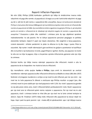 17
Raporti Inflacion-Papunesi
Në vitin 1958, Phillips (1958) konkludon grafikisht një lidhje të rëndësishme inverse midis
ndryshimit në paga dhe normës së papunësisë. Ai tregoi se sa më i lartë është ndryshimi në paga
aq më e ulët do të jetë norma e papunësisë dhe anasjelltas. Bazuar në konkluzionin deduktivtë
Phillips-it,Samuelsondhe Solow (1960) gjejnë një marrëdhënie empirike midisnormëssë inflacionitdhe
normëssë papunësisë në SHBA.Kjomarrëdhënie është e ngjashme me gjetjete Phillips-it,që ndryshimi
pozitiv në normën e inflacionit do të shkaktojë një ndryshim negativ në normën e papunësisë dhe
anasjelltas 13
.Punezenia e plote dhe stabiliteti i cmimeve jane dy nga objektivat qendrore
makroekonomike te cdo qeverie. Per te luftuar papunesine personat pergjegjes te politikes
ekonomike kerkojne shpesh t’i japin nje impuls ekonomise. Me zvoglimin e kesaj papunesie,
sistemi ekonomik i afrohet perdorimit te plote te aftesive te tij dhe tregu i punes fillon te
ezaurohet. Nje numer i madh ndermarjesh gjen veshtiresi ne gjetjen e punetoreve te kualifikuar
dhe ne kushtet e nje konkurence te larte, pagat fillojne e ngrihen. Keshtu, nje papunesi ne nivele
te ulta con ne rritje te pagave, rritje e cila permes spirales inflacioniste, gjeneron vete nje rritje
te cmimeve.
Ekziston keshtu nje lidhje inverse ndermjet papunesise dhe inflacionit: nivelet e ulta te
papunesise do te shoqerohen me nivele te larta te inflacionit.
Kjo marredhenie eshte quajtur kurba e Phillips, sipas emrit te ekonomistit qe analizoi
marrdhenien ndermjet papunesisedhe inflacionit te BritaniseseMadhe te viteve 1861 dhe 1957)
Kerkimet e tij tregojne mundesine e arritjes se nje niveli te ulet inflacioni, por me nje cmim - nje
nivel me te larte papunesie.Te dhenat e analizuara nga Phillips rezulton se pagat (pra, dhe
cmimet) mund te jene stabile per nje nivel papunesie rreth 5,5%. Kur niveli i papunesise gjendet
ne nje pike prane vleres zero, niveli i inflacionit behet jashtezakonisht i larte. Niveli i papunesise
per nje nivel zero te inflacionit quhet norma natyrore e papunesise. Per nje nivel me te ulet
papunesie, niveli i cmimeve tenton te rritet dhe per nje nivel me te larte cmimet tentojne te
zbresin. Sipas M. Friedman (1977) lidhja midis inflacionit dhe papunësisë ka kaluar nëpër tre
hapa. Hapi i parë ka qenë pranimi i një ―trade-off‖ të qëndrueshëm apo i një lidhjeje inverse
13 http://www.doktoratura.unitir.edu.al/wp-content/uploads/2016/12/ELSANA-AQIFI-Ekonomiksi-16.11.2016.pdf
 