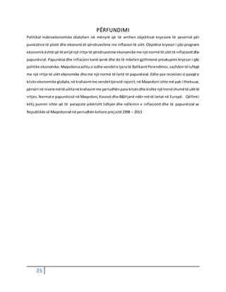 25
PËRFUNDIMI
Politikat makroekonomike zbatohen në mënyrë që të arrihen objektivat kryesore të qeverisë për
punëzënie të plotë dhe ekonomi të qëndrueshme me inflacion të ulët.Objektivi kryesor i çdo programi
ekonomikështë që të arrijë një rritje të qëndrueshme ekonomike me një normë të ulëttë inflacionitdhe
papunësisë. Papunësia dhe inflacioni kanë qenë dhe do të mbeten gjithmonë preokupimi kryesor i çdo
politike ekonomike.Maqedoniaashtusi edhe vendete tjera të BallkanitPerendimor,vazhdontë luftojë
me një rritje të ulët ekonomike dhe me një normë të lartë të papunësisë.Edhe pse recesioni si pasojë e
krizësekonomike globale,në krahasimme vendettjeratë rajonit,në Maqedoni ishte më pak i theksuar,
përsëri në nivelemë të ulëtanë krahasimme periudhënpara krizësdhe kishte një trendshumëtë ulëttë
rritjes.Normate papunësisë në Maqedoni,Kosovë dhe B&Hjanë ndër më të lartat në Europë. Qëllimii
këtij punimi ishte që të paraqiste pikërisht lidhjen dhe ndikimin e inflacionit dhe të papunësisë se
Republikëssë Maqedonisë në periudhënkohore prej vitit1998 – 2013
 
