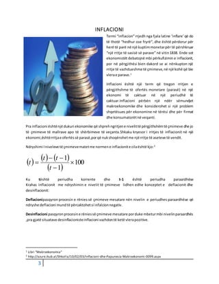3
INFLACIONI
Termi “inflacion” rrjedh nga fjala latine ‘inflare’që do
të thotë “hedhur ose fryrë”, dhe është përdorur për
herë të parë në një kuptimmonetarpër të përshkruar
“një rritje të sasisë së parave” në vitin1838. Ende sot
ekonomistët debatojnë mbi përkufizimin e inflacionit,
por në përgjithësi bien dakord se ai nënkupton një
rritje të vazhdueshme të çmimeve,në një kohë që bie
vlerae parave.1
Inflacioni është një term që tregon rritjen e
përgjithshme të ofertës monetare (parasë) në një
ekonomi të caktuar në një periudhë të
caktuar.Inflacioni përbën një ndër sëmundjet
makroekonomike dhe konsiderohet si një problem
shqetësues për ekonomine në tërësi dhe për firmat
dhe konsumatorëtnë veqanti.
Pra inflacioni ështënjë dukuri ekonomike që shprehngritjene nivelittë përgjithshëmtë çmimeve dhe jo
të çmimeve të mallrave apo të shërbimeve të veçanta.Shkaku kryesor i rritjes të inflacionit në një
ekonomi,ështërritjae ofertëssë parasë,porqë nukshoqërohetme një rritje të aseteve të vendit.
Ndryshimi Iniveleve të çmimevematetme normene inflacionite cilaështë kjo:2
     
 
100
1
1




t
tt
t
Ku tështë periudha korrente dhe t-1 është periudha paraardhëse
Krahas inflacionit me ndryshimin e nivelit të çmimeve lidhen edhe konceptet e deflacionit dhe
desinflacionit:
Deflacionipasqyron procesin e rënies së çmimeve mesatare nën nivelin e periudhes paraardhëse që
ndryshe deflacioni mundtë përcaktohetsi infalcionnegativ.
Desinflacioni pasqyronprocesine rëniessë çmimeve mesatare porduke mbeturmbi nivelinparaardhës
,pra gjatë situatave desinflacionisteinflacioni vazhdontë ketë vlerapozitive.
1 Libri “Makroekonomia”
2 http://azure.ikub.al/Shkolla/10/02/03/Inflacioni-dhe-Papunesia-Makroekonomi-0099.aspx
 