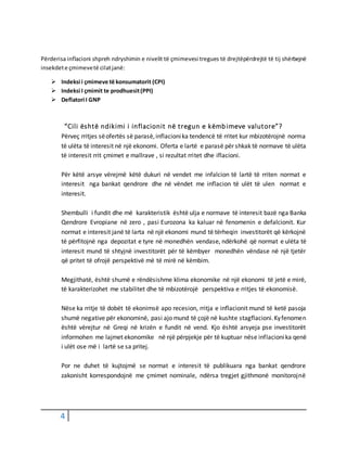 4
Përderisa inflacioni shpreh ndryshimin e nivelit të çmimevesi tregues të drejtëpërdrejtë të tij shërbejnë
insekdete çmimevetë cilatjanë:
 Indeksi i çmimeve të konsumatorit (CPI)
 Indeksi I çmimit te prodhuesit(PPI)
 Deflatori I GNP
“Cili është ndikimi i inflacionit në tregun e këmbimeve valutore”?
Përveç rritjes sëofertës së parasë,inflacionika tendencë të rritet kur mbizotërojnë norma
të ulëta të interesit në një ekonomi. Oferta e lartë e parasë për shkak të normave të ulëta
të interesit rrit çmimet e mallrave , si rezultat rritet dhe iflacioni.
Për këtë arsye vërejmë këtë dukuri në vendet me infalcion të lartë të rriten normat e
interesit nga bankat qendrore dhe në vëndet me inflacion të ulët të ulen normat e
interesit.
Shembulli i fundit dhe më karakteristik është ulja e normave të interesit bazë nga Banka
Qendrore Evropiane në zero , pasi Eurozona ka kaluar në fenomenin e defalcionit. Kur
normat e interesit janë të larta në një ekonomi mund të tërheqin investitorët që kërkojnë
të përfitojnë nga depozitat e tyre në monedhën vendase, ndërkohë që normat e ulëta të
interesit mund të shtyjnë investitorët për të këmbyer monedhën vëndase në një tjetër
që pritet të ofrojë perspektivë më të mirë në këmbim.
Megjithatë, është shumë e rëndësishme klima ekonomike në një ekonomi të jetë e mirë,
të karakterizohet me stabilitet dhe të mbizotërojë perspektiva e rritjes të ekonomisë.
Nëse ka rritje të dobët të ekonimsë apo recesion, rritja e inflacionit mund të ketë pasoja
shumë negative për ekonominë, pasi ajo mund të çojë në kushte stagflacioni.Kyfenomen
është vërejtur në Greqi në krizën e fundit në vend. Kjo është arsyeja pse investitorët
informohen me lajmet ekonomike në një përpjekje për të kuptuar nëse inflacionika qenë
i ulët ose më i lartë se sa pritej.
Por ne duhet të kujtojmë se normat e interesit të publikuara nga bankat qendrore
zakonisht korrespondojnë me çmimet nominale, ndërsa tregjet gjithmonë monitorojnë
 