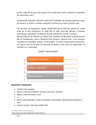 5
çmimet reale për të pasur një pasqyrë më të qartë që të marrin vendime të arsyeshme
për investimet e tyre.3
Arsyeja është e thjeshtë, inflacioni i lartë mund të devijojë një investitor potencial, sepse
ajo mund të uli nivelin e normave nominale të interesit, kur matet në terma realë.
Për më tepër, një komponent shumë i rëndësishëm për të bërë nje investim të saktë,
është që të ketë informacion të saktë dhe në kohë reale për qëllimet e bankave
qendrore,për sentimentin në ekonomi dhe për qëllimet për normat e interesit.
Me pak fjalë, në një ekonomi që lulëzon dhe zhvillohet në një mjedis të qëndrueshëm
dhe të shëndetshëm, rritja e inflacionit shtyn normat e interesit lartë e cila favorizon
investimet në monedhën vendase. Në të kundërt, në kushte të pafavorshme ekonomike
me rritje të ulët ose në prani të recesionit, ne duhet të jemi shumë të kujdesshëm në
mënyrën se si investojmë .
LLOJET E INFLACIONIT
INFLACIONI I MODERUAR
 Çmimet rriten ngadalë
 Norma e inflacionit shprehet me anën e një numri njëshifror
 Njërzite ende kanë besim në pa
 ra
 Njërzit janë në gjendje të hynë në mardhënie kontraktuale (nënshkruajnë kontrata të
reja)
 Sistemi monetar funksionon mjaftë mirë
3 https://businessmag.al/blog/cfare-eshte-inflacioni/
Inflacioni i moderuar
inflacioni galopant
Hiperinflacioni
 