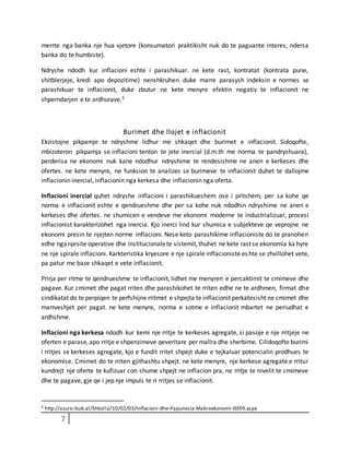 7
merrte nga banka nje hua vjetore (konsumatori praktikisht nuk do te paguante interes, ndersa
banka do te humbiste).
Ndryshe ndodh kur inflacioni eshte i parashikuar. ne kete rast, kontratat (kontrata pune,
shitblerjeje, kredi apo depozitime) nenshkruhen duke marre parasysh indeksin e normes se
parashikuar te inflacionit, duke zbutur ne kete menyre efektin negativ te inflacionit ne
shperndarjen e te ardhurave.5
Burimet dhe llojet e inflacionit
Ekzistojne pikpamje te ndryshme lidhur me shkaqet dhe burimet e inflacionit. Sidoqofte,
mbizoteron pikpamja se inflacioni tenton te jete inercial (d.m.th me norma te pandryshuara),
perderisa ne ekonomi nuk kane ndodhur ndryshime te rendesishme ne anen e kerkeses dhe
ofertes. ne kete menyre, ne funksion te analizes se burimeve te inflacionit duhet te dallojme
inflacionin inercial, inflacionin nga kerkesa dhe inflacionin nga oferta.
Inflacioni inercial quhet ndryshe inflacioni i parashikueshem ose i pritshem, per sa kohe qe
norma e inflacionit eshte e qendrueshme dhe per sa kohe nuk ndodhin ndryshime ne anen e
kerkeses dhe ofertes. ne shumicen e vendeve me ekonomi moderne te industrializuar, procesi
inflacionist karakterizohet nga inercia. Kjo inerci lind kur shumica e subjekteve qe veprojne ne
ekonomi presin te njejten norme inflacioni. Nese keto parashikime inflacioniste do te pranohen
edhe nganjesite operative dhe institucionalete sistemit,thuhet ne kete rastse ekonomia ka hyre
ne nje spirale inflacioni. Karkteristika kryesore e nje spirale inflacioniste eshte se zhvillohet vete,
pa patur me baze shkaqet e vete inflacionit.
Prirja per ritme te qendrueshme te inflacionit, lidhet me menyren e percaktimit te cmimeve dhe
pagave. Kur cmimet dhe pagat rriten dhe parashikohet te rriten edhe ne te ardhmen, firmat dhe
sindikatat do te perpiqen te perfshijne rritmet e shpejta te inflacionit perkatesisht ne cmimet dhe
marrveshjet per pagat. ne kete menyre, norma e sotme e inflacionit mbartet ne periudhat e
ardhshme.
Inflacioni nga kerkesa ndodh kur kemi nje rritje te kerkeses agregate, si pasoje e nje rritjeje ne
oferten e parase,apo rritje e shpenzimeve qeveritare per mallra dhe sherbime. Cilidoqofte burimi
i rritjes se kerkeses agregate, kjo e fundit rritet shpejt duke e tejkaluar potencialin prodhues te
ekonomise. Cmimet do te rriten gjithashtu shpejt. ne kete menyre, nje kerkese agregate e rritur
kundrejt nje oferte te kufizuar con shume shpejt ne inflacion pra, ne rritje te nivelit te cmimeve
dhe te pagave, gje qe i jep nje impuls te ri rritjes se inflacionit.
5 http://azure.ikub.al/Shkolla/10/02/03/Inflacioni-dhe-Papunesia-Makroekonomi-0099.aspx
 