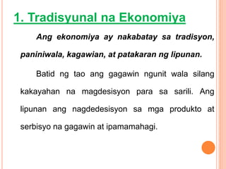 1. Tradisyunal na Ekonomiya
Ang ekonomiya ay nakabatay sa tradisyon,
paniniwala, kagawian, at patakaran ng lipunan.
Batid ng tao ang gagawin ngunit wala silang
kakayahan na magdesisyon para sa sarili. Ang
lipunan ang nagdedesisyon sa mga produkto at
serbisyo na gagawin at ipamamahagi.
 