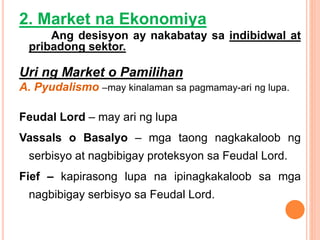 2. Market na Ekonomiya
Ang desisyon ay nakabatay sa indibidwal at
pribadong sektor.
Uri ng Market o Pamilihan
A. Pyudalismo –may kinalaman sa pagmamay-ari ng lupa.
Feudal Lord – may ari ng lupa
Vassals o Basalyo – mga taong nagkakaloob ng
serbisyo at nagbibigay proteksyon sa Feudal Lord.
Fief – kapirasong lupa na ipinagkakaloob sa mga
nagbibigay serbisyo sa Feudal Lord.
 