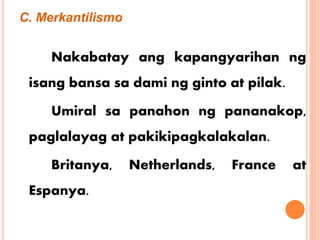 C. Merkantilismo
Nakabatay ang kapangyarihan ng
isang bansa sa dami ng ginto at pilak.
Umiral sa panahon ng pananakop,
paglalayag at pakikipagkalakalan.
Britanya, Netherlands, France at
Espanya.
 