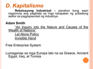 D. Kapitalismo
Rebolusyong Industriyal – panahon kung saan
nagsimula ang pagkilala sa mga karapatan ng pribadong
sektor sa pagpapaunlad ng industriya.
Adam Smith
“An Inquiry into the Nature and Causes of the
Wealth of Nations”
Let Alone Policy
Invisible Hand
Free Enterprise System
Lumaganap sa mga Europa lalo na sa Greece, Ancient
Egypt, Iraq, at Tunisia.
 