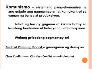 Komunismo – sistemang pang-ekonomiya na
ang estado ang nagmamay-ari at kumokontrol sa
yaman ng bansa at produksiyon.
Lahat ng tao ay gagawa at kikilos batay sa
kanilang kaalaman at kakayahan at babayaran.
Walang pribadong pagmamay-ari
Central Planning Board – gumagawa ng desisyon
Class Conflict ------ Classless Conflict --------Proletariat
 