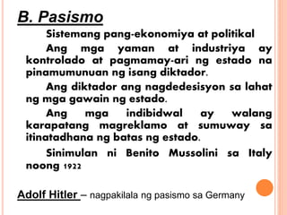 B. Pasismo
Sistemang pang-ekonomiya at politikal
Ang mga yaman at industriya ay
kontrolado at pagmamay-ari ng estado na
pinamumunuan ng isang diktador.
Ang diktador ang nagdedesisyon sa lahat
ng mga gawain ng estado.
Ang mga indibidwal ay walang
karapatang magreklamo at sumuway sa
itinatadhana ng batas ng estado.
Sinimulan ni Benito Mussolini sa Italy
noong 1922
Adolf Hitler – nagpakilala ng pasismo sa Germany
 