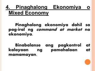 4. Pinaghalong Ekonomiya o
Mixed Economy
Pinaghalong ekonomiya dahil sa
pag-iral ng command at market na
ekonomiya.
Binabalanse ang pagkontrol at
kalayaan ng pamahalaan at
mamamayan.
 