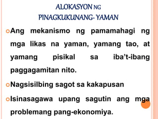 ALOKASYON NG
PINAGKUKUNANG- YAMAN
Ang mekanismo ng pamamahagi ng
mga likas na yaman, yamang tao, at
yamang pisikal sa iba’t-ibang
paggagamitan nito.
Nagsisilbing sagot sa kakapusan
Isinasagawa upang sagutin ang mga
problemang pang-ekonomiya.
 
