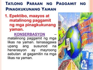 TATLONG PARAAN NG PAGGAMIT NG
PINAGKUKUNANG YAMAN
1. Epektibo, maayos at
matalinong paggamit
ng mga pinagkukunang
yaman.
KONSERBASYON –
matalinong paggamit ng mga
likas na yaman. Isinasagawa
upang ang susunod na
henerasyon ay mayroong
aabutan at gagamitin na mga
likas na yaman.
 