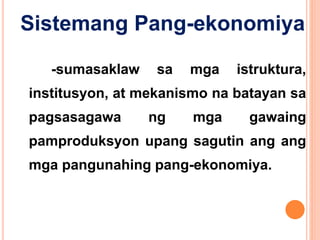 Sistemang Pang-ekonomiya
-sumasaklaw sa mga istruktura,
institusyon, at mekanismo na batayan sa
pagsasagawa ng mga gawaing
pamproduksyon upang sagutin ang ang
mga pangunahing pang-ekonomiya.
 