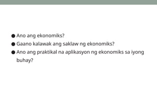 ● Ano ang ekonomiks?
● Gaano kalawak ang saklaw ng ekonomiks?
● Ano ang praktikal na aplikasyon ng ekonomiks sa iyong
buhay?
 