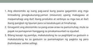 1. Ang ekonomiks ay isang pag-aaral kung paano gagamitin ang mga
limitadong pinagkukunang-yaman (resources) upang makagawa at
maipamahagi ang iba’t ibang produkto at serbisyo sa mga tao at iba’t
ibang pangkat ng lipunan para sa kasalukuyan at hinaharap.
2. Ginagamit ang ekonomiks sa pang-araw-araw na pamumuhay, mula sa
payak na pamayanan hanggang sa pinakamaunlad na siyudad.
3. Bilang kasapi ng pamilya, makatutulong ka sa pagtitipid sa gastusin o
makatutulong ka sa gastusin sa pamamagitan ng pagkita ng pera
(halimbawa: online selling).
 