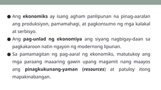 ● Ang ekonomiks ay isang agham panlipunan na pinag-aaralan
ang produksiyon, pamamahagi, at pagkonsumo ng mga kalakal
at serbisyo.
● Ang pag-unlad ng ekonomiya ang siyang nagbigay-daan sa
pagkakaroon natin ngayon ng modernong lipunan.
● Sa pamamagitan ng pag-aaral ng ekonomiks, matutukoy ang
mga paraang maaaring gawin upang magamit nang maayos
ang pinagkukunang-yaman (resources) at patuloy itong
mapakinabangan.
 