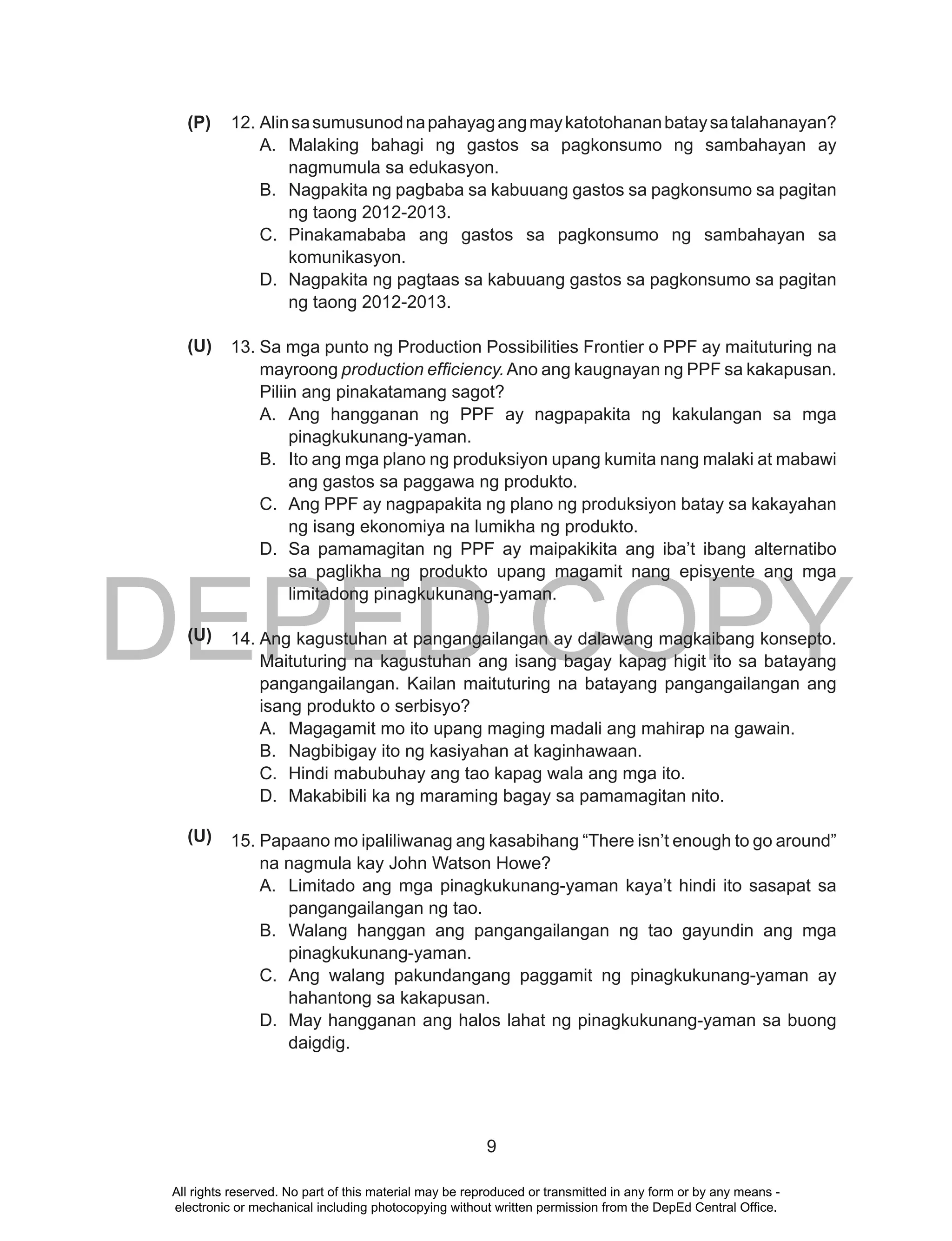 DEPED COPY
9
12. Alinsasumusunodnapahayagangmaykatotohananbataysatalahanayan?
A. Malaking bahagi ng gastos sa pagkonsumo ng sambahayan ay
nagmumula sa edukasyon.
B. Nagpakita ng pagbaba sa kabuuang gastos sa pagkonsumo sa pagitan
ng taong 2012-2013.
C. Pinakamababa ang gastos sa pagkonsumo ng sambahayan sa
komunikasyon.
D. Nagpakita ng pagtaas sa kabuuang gastos sa pagkonsumo sa pagitan
ng taong 2012-2013.
13. Sa mga punto ng Production Possibilities Frontier o PPF ay maituturing na
mayroong production efficiency.Ano ang kaugnayan ng PPF sa kakapusan.
Piliin ang pinakatamang sagot?
A. Ang hangganan ng PPF ay nagpapakita ng kakulangan sa mga
pinagkukunang-yaman.
B. Ito ang mga plano ng produksiyon upang kumita nang malaki at mabawi
ang gastos sa paggawa ng produkto.
C. Ang PPF ay nagpapakita ng plano ng produksiyon batay sa kakayahan
ng isang ekonomiya na lumikha ng produkto.
D. Sa pamamagitan ng PPF ay maipakikita ang iba’t ibang alternatibo
sa paglikha ng produkto upang magamit nang episyente ang mga
limitadong pinagkukunang-yaman.
14. Ang kagustuhan at pangangailangan ay dalawang magkaibang konsepto.
Maituturing na kagustuhan ang isang bagay kapag higit ito sa batayang
pangangailangan. Kailan maituturing na batayang pangangailangan ang
isang produkto o serbisyo?
A. Magagamit mo ito upang maging madali ang mahirap na gawain.
B. Nagbibigay ito ng kasiyahan at kaginhawaan.
C. Hindi mabubuhay ang tao kapag wala ang mga ito.
D. Makabibili ka ng maraming bagay sa pamamagitan nito.
15. Papaano mo ipaliliwanag ang kasabihang “There isn’t enough to go around”
na nagmula kay John Watson Howe?
A. Limitado ang mga pinagkukunang-yaman kaya’t hindi ito sasapat sa
pangangailangan ng tao.
B. Walang hanggan ang pangangailangan ng tao gayundin ang mga
pinagkukunang-yaman.
C. Ang walang pakundangang paggamit ng pinagkukunang-yaman ay
hahantong sa kakapusan.
D. May hangganan ang halos lahat ng pinagkukunang-yaman sa buong
daigdig.
(P)
(U)
(U)
(U)
All rights reserved. No part of this material may be reproduced or transmitted in any form or by any means -
electronic or mechanical including photocopying without written permission from the DepEd Central Office.
 