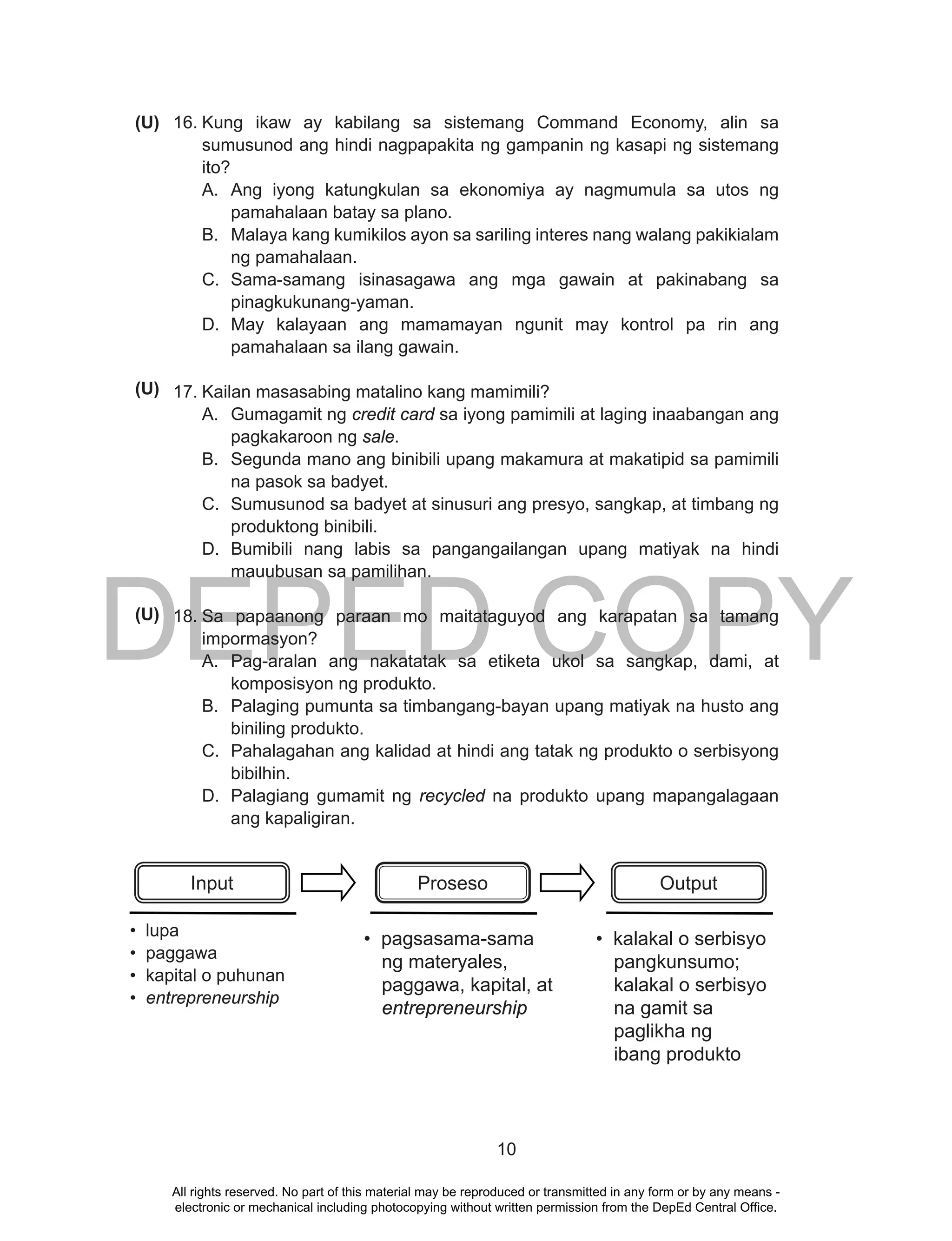 DEPED COPY
10
16. Kung ikaw ay kabilang sa sistemang Command Economy, alin sa
sumusunod ang hindi nagpapakita ng gampanin ng kasapi ng sistemang
ito?
A. Ang iyong katungkulan sa ekonomiya ay nagmumula sa utos ng
pamahalaan batay sa plano.
B. Malaya kang kumikilos ayon sa sariling interes nang walang pakikialam
ng pamahalaan.
C. Sama-samang isinasagawa ang mga gawain at pakinabang sa
pinagkukunang-yaman.
D. May kalayaan ang mamamayan ngunit may kontrol pa rin ang
pamahalaan sa ilang gawain.
17. Kailan masasabing matalino kang mamimili?
A. Gumagamit ng credit card sa iyong pamimili at laging inaabangan ang
pagkakaroon ng sale.
B. Segunda mano ang binibili upang makamura at makatipid sa pamimili
na pasok sa badyet.
C. Sumusunod sa badyet at sinusuri ang presyo, sangkap, at timbang ng
produktong binibili.
D. Bumibili nang labis sa pangangailangan upang matiyak na hindi
mauubusan sa pamilihan.
18. Sa papaanong paraan mo maitataguyod ang karapatan sa tamang
impormasyon?
A. Pag-aralan ang nakatatak sa etiketa ukol sa sangkap, dami, at
komposisyon ng produkto.
B. Palaging pumunta sa timbangang-bayan upang matiyak na husto ang
biniling produkto.
C. Pahalagahan ang kalidad at hindi ang tatak ng produkto o serbisyong
bibilhin.
D. Palagiang gumamit ng recycled na produkto upang mapangalagaan
ang kapaligiran.
• lupa
• paggawa
• kapital o puhunan
• entrepreneurship
Input Proseso Output
• pagsasama-sama
ng materyales,
paggawa, kapital, at
entrepreneurship
• kalakal o serbisyo
pangkunsumo;
kalakal o serbisyo
na gamit sa
paglikha ng
ibang produkto
(U)
(U)
(U)
All rights reserved. No part of this material may be reproduced or transmitted in any form or by any means -
electronic or mechanical including photocopying without written permission from the DepEd Central Office.
 
