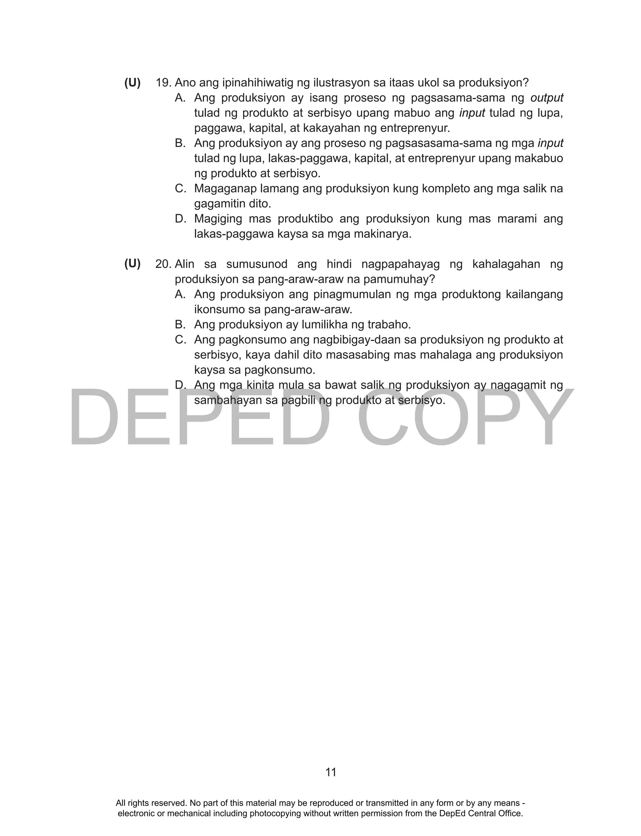 DEPED COPY
11
19. Ano ang ipinahihiwatig ng ilustrasyon sa itaas ukol sa produksiyon?
A. Ang produksiyon ay isang proseso ng pagsasama-sama ng output
tulad ng produkto at serbisyo upang mabuo ang input tulad ng lupa,
paggawa, kapital, at kakayahan ng entreprenyur.
B. Ang produksiyon ay ang proseso ng pagsasasama-sama ng mga input
tulad ng lupa, lakas-paggawa, kapital, at entreprenyur upang makabuo
ng produkto at serbisyo.
C. Magaganap lamang ang produksiyon kung kompleto ang mga salik na
gagamitin dito.
D. Magiging mas produktibo ang produksiyon kung mas marami ang
lakas-paggawa kaysa sa mga makinarya.
20. Alin sa sumusunod ang hindi nagpapahayag ng kahalagahan ng
produksiyon sa pang-araw-araw na pamumuhay?
A. Ang produksiyon ang pinagmumulan ng mga produktong kailangang
ikonsumo sa pang-araw-araw.
B. Ang produksiyon ay lumilikha ng trabaho.
C. Ang pagkonsumo ang nagbibigay-daan sa produksiyon ng produkto at
serbisyo, kaya dahil dito masasabing mas mahalaga ang produksiyon
kaysa sa pagkonsumo.
D. Ang mga kinita mula sa bawat salik ng produksiyon ay nagagamit ng
sambahayan sa pagbili ng produkto at serbisyo.
(U)
(U)
All rights reserved. No part of this material may be reproduced or transmitted in any form or by any means -
electronic or mechanical including photocopying without written permission from the DepEd Central Office.
 