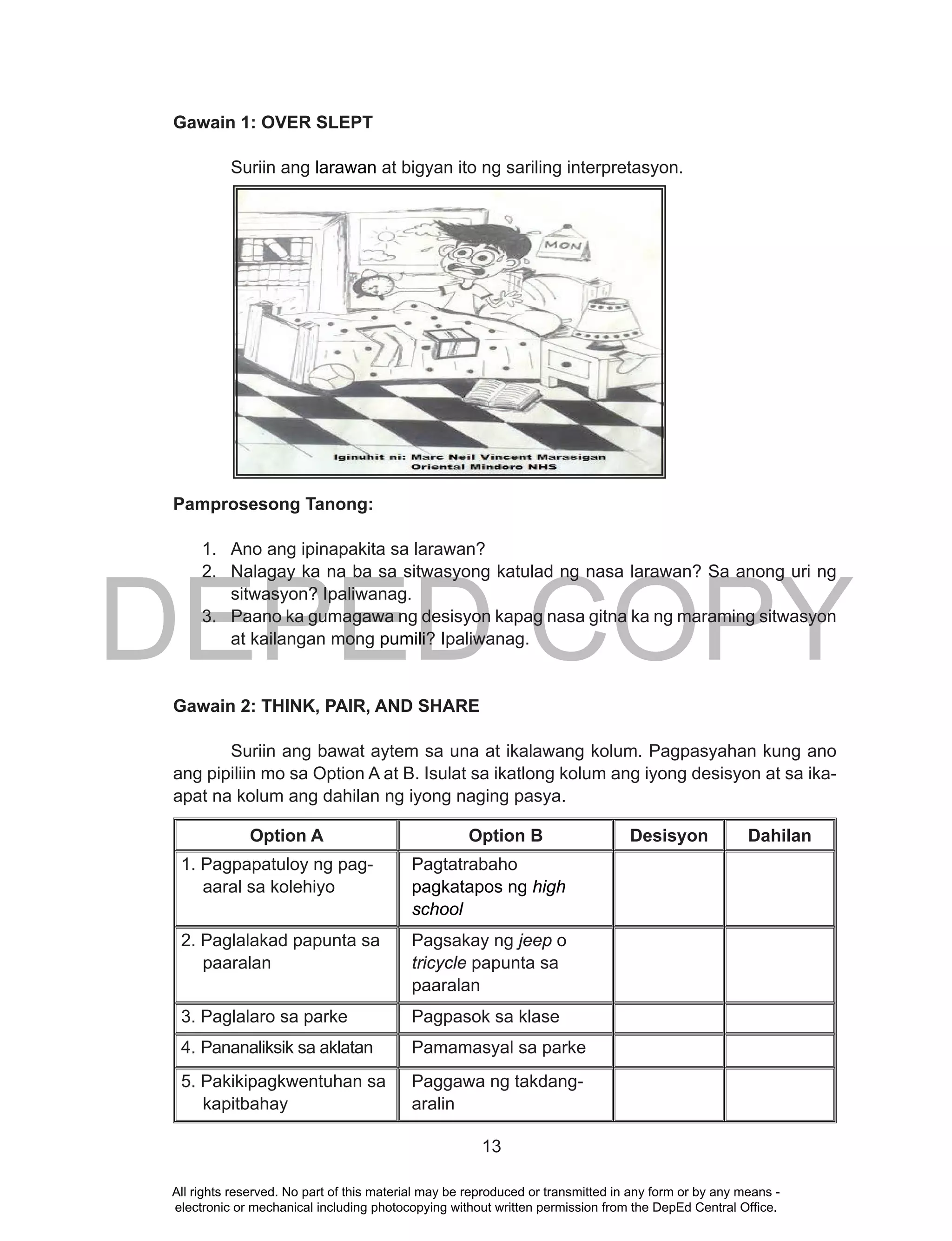 DEPED COPY
13
Gawain 1: OVER SLEPT
Suriin ang larawan at bigyan ito ng sariling interpretasyon.
Pamprosesong Tanong:
1. Ano ang ipinapakita sa larawan?
2. Nalagay ka na ba sa sitwasyong katulad ng nasa larawan? Sa anong uri ng
sitwasyon? Ipaliwanag.
3. Paano ka gumagawa ng desisyon kapag nasa gitna ka ng maraming sitwasyon
at kailangan mong pumili? Ipaliwanag.
Gawain 2: THINK, PAIR, AND SHARE
Suriin ang bawat aytem sa una at ikalawang kolum. Pagpasyahan kung ano
ang pipiliin mo sa Option A at B. Isulat sa ikatlong kolum ang iyong desisyon at sa ika-
apat na kolum ang dahilan ng iyong naging pasya.
Option A Option B Desisyon Dahilan
1. Pagpapatuloy ng pag-
aaral sa kolehiyo
Pagtatrabaho
pagkatapos ng high
school
2. Paglalakad papunta sa
paaralan
Pagsakay ng jeep o
tricycle papunta sa
paaralan
3. Paglalaro sa parke Pagpasok sa klase
4. Pananaliksik sa aklatan Pamamasyal sa parke
5. Pakikipagkwentuhan sa
kapitbahay
Paggawa ng takdang-
aralin
All rights reserved. No part of this material may be reproduced or transmitted in any form or by any means -
electronic or mechanical including photocopying without written permission from the DepEd Central Office.
 