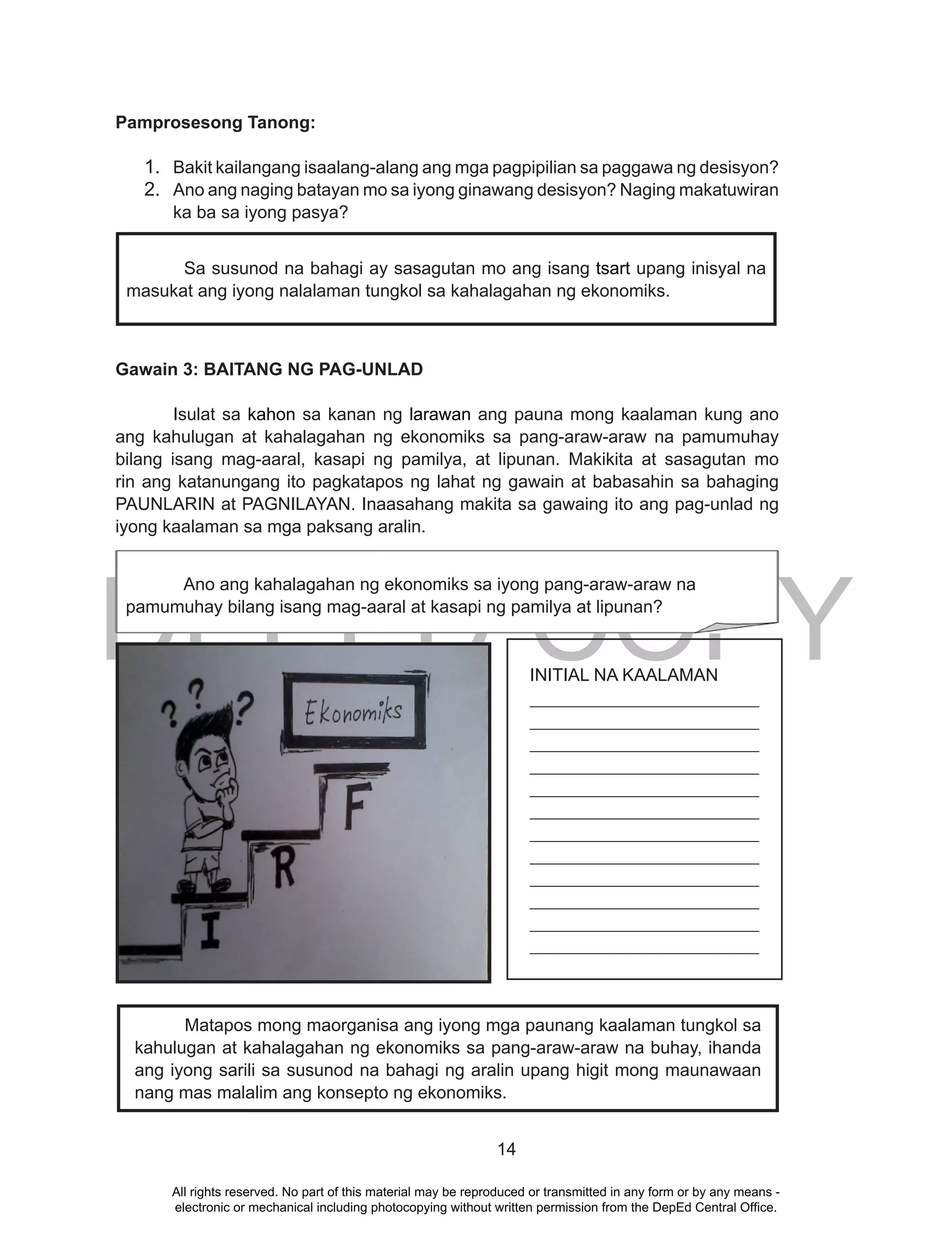 DEPED COPY
14
Pamprosesong Tanong:
1. Bakit kailangang isaalang-alang ang mga pagpipilian sa paggawa ng desisyon?
2. Ano ang naging batayan mo sa iyong ginawang desisyon? Naging makatuwiran
ka ba sa iyong pasya?
Gawain 3: BAITANG NG PAG-UNLAD
Isulat sa kahon sa kanan ng larawan ang pauna mong kaalaman kung ano
ang kahulugan at kahalagahan ng ekonomiks sa pang-araw-araw na pamumuhay
bilang isang mag-aaral, kasapi ng pamilya, at lipunan. Makikita at sasagutan mo
rin ang katanungang ito pagkatapos ng lahat ng gawain at babasahin sa bahaging
PAUNLARIN at PAGNILAYAN. Inaasahang makita sa gawaing ito ang pag-unlad ng
iyong kaalaman sa mga paksang aralin.
.
Sa susunod na bahagi ay sasagutan mo ang isang tsart upang inisyal na
masukat ang iyong nalalaman tungkol sa kahalagahan ng ekonomiks.
INITIAL NA KAALAMAN
__________________________
__________________________
__________________________
__________________________
__________________________
__________________________
__________________________
__________________________
__________________________
__________________________
__________________________
__________________________
Matapos mong maorganisa ang iyong mga paunang kaalaman tungkol sa
kahulugan at kahalagahan ng ekonomiks sa pang-araw-araw na buhay, ihanda
ang iyong sarili sa susunod na bahagi ng aralin upang higit mong maunawaan
nang mas malalim ang konsepto ng ekonomiks.
Ano ang kahalagahan ng ekonomiks sa iyong pang-araw-araw na
pamumuhay bilang isang mag-aaral at kasapi ng pamilya at lipunan?
All rights reserved. No part of this material may be reproduced or transmitted in any form or by any means -
electronic or mechanical including photocopying without written permission from the DepEd Central Office.
 