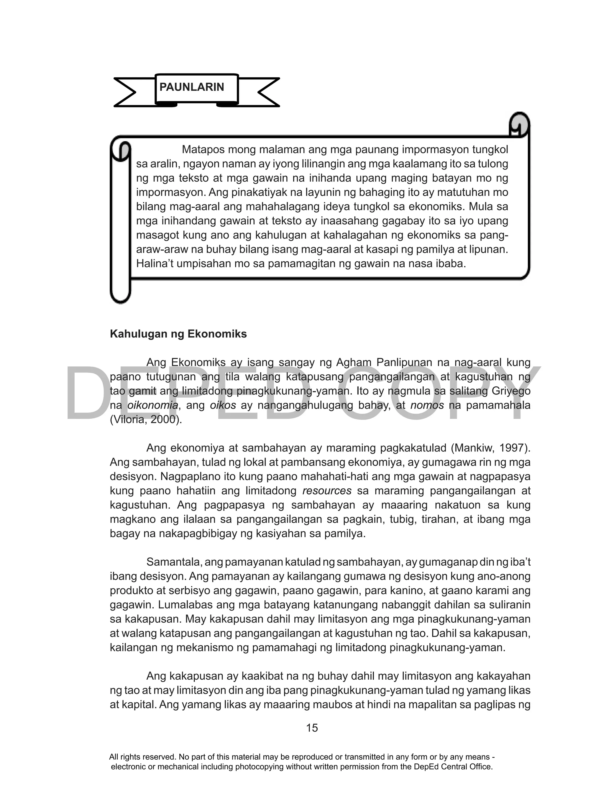 DEPED COPY
15
Kahulugan ng Ekonomiks
Ang Ekonomiks ay isang sangay ng Agham Panlipunan na nag-aaral kung
paano tutugunan ang tila walang katapusang pangangailangan at kagustuhan ng
tao gamit ang limitadong pinagkukunang-yaman. Ito ay nagmula sa salitang Griyego
na oikonomia, ang oikos ay nangangahulugang bahay, at nomos na pamamahala
(Viloria, 2000).
Ang ekonomiya at sambahayan ay maraming pagkakatulad (Mankiw, 1997).
Ang sambahayan, tulad ng lokal at pambansang ekonomiya, ay gumagawa rin ng mga
desisyon. Nagpaplano ito kung paano mahahati-hati ang mga gawain at nagpapasya
kung paano hahatiin ang limitadong resources sa maraming pangangailangan at
kagustuhan. Ang pagpapasya ng sambahayan ay maaaring nakatuon sa kung
magkano ang ilalaan sa pangangailangan sa pagkain, tubig, tirahan, at ibang mga
bagay na nakapagbibigay ng kasiyahan sa pamilya.
Samantala,angpamayanankatuladngsambahayan,aygumaganapdinngiba’t
ibang desisyon. Ang pamayanan ay kailangang gumawa ng desisyon kung ano-anong
produkto at serbisyo ang gagawin, paano gagawin, para kanino, at gaano karami ang
gagawin. Lumalabas ang mga batayang katanungang nabanggit dahilan sa suliranin
sa kakapusan. May kakapusan dahil may limitasyon ang mga pinagkukunang-yaman
at walang katapusan ang pangangailangan at kagustuhan ng tao. Dahil sa kakapusan,
kailangan ng mekanismo ng pamamahagi ng limitadong pinagkukunang-yaman.
Ang kakapusan ay kaakibat na ng buhay dahil may limitasyon ang kakayahan
ng tao at may limitasyon din ang iba pang pinagkukunang-yaman tulad ng yamang likas
at kapital. Ang yamang likas ay maaaring maubos at hindi na mapalitan sa paglipas ng
Matapos mong malaman ang mga paunang impormasyon tungkol
sa aralin, ngayon naman ay iyong lilinangin ang mga kaalamang ito sa tulong
ng mga teksto at mga gawain na inihanda upang maging batayan mo ng
impormasyon. Ang pinakatiyak na layunin ng bahaging ito ay matutuhan mo
bilang mag-aaral ang mahahalagang ideya tungkol sa ekonomiks. Mula sa
mga inihandang gawain at teksto ay inaasahang gagabay ito sa iyo upang
masagot kung ano ang kahulugan at kahalagahan ng ekonomiks sa pang-
araw-araw na buhay bilang isang mag-aaral at kasapi ng pamilya at lipunan.
Halina’t umpisahan mo sa pamamagitan ng gawain na nasa ibaba.
PAUNLARIN
All rights reserved. No part of this material may be reproduced or transmitted in any form or by any means -
electronic or mechanical including photocopying without written permission from the DepEd Central Office.
 