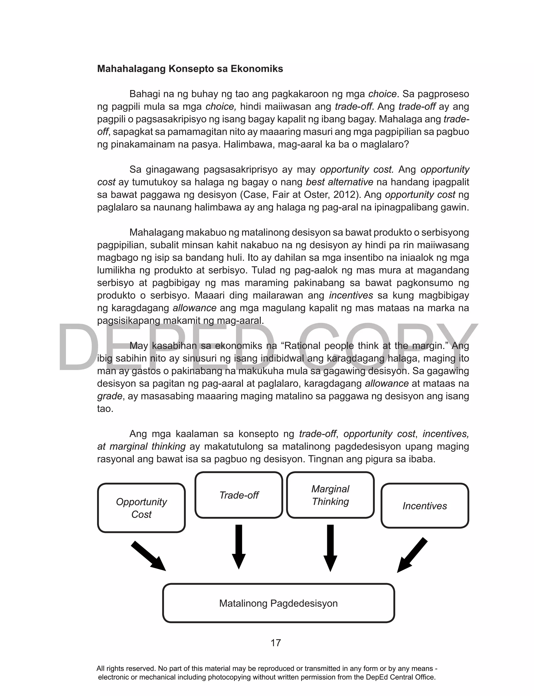 DEPED COPY
17
Mahahalagang Konsepto sa Ekonomiks
Bahagi na ng buhay ng tao ang pagkakaroon ng mga choice. Sa pagproseso
ng pagpili mula sa mga choice, hindi maiiwasan ang trade-off. Ang trade-off ay ang
pagpili o pagsasakripisyo ng isang bagay kapalit ng ibang bagay. Mahalaga ang trade-
off, sapagkat sa pamamagitan nito ay maaaring masuri ang mga pagpipilian sa pagbuo
ng pinakamainam na pasya. Halimbawa, mag-aaral ka ba o maglalaro?
Sa ginagawang pagsasakriprisyo ay may opportunity cost. Ang opportunity
cost ay tumutukoy sa halaga ng bagay o nang best alternative na handang ipagpalit
sa bawat paggawa ng desisyon (Case, Fair at Oster, 2012). Ang opportunity cost ng
paglalaro sa naunang halimbawa ay ang halaga ng pag-aral na ipinagpalibang gawin.
Mahalagang makabuo ng matalinong desisyon sa bawat produkto o serbisyong
pagpipilian, subalit minsan kahit nakabuo na ng desisyon ay hindi pa rin maiiwasang
magbago ng isip sa bandang huli. Ito ay dahilan sa mga insentibo na iniaalok ng mga
lumilikha ng produkto at serbisyo. Tulad ng pag-aalok ng mas mura at magandang
serbisyo at pagbibigay ng mas maraming pakinabang sa bawat pagkonsumo ng
produkto o serbisyo. Maaari ding mailarawan ang incentives sa kung magbibigay
ng karagdagang allowance ang mga magulang kapalit ng mas mataas na marka na
pagsisikapang makamit ng mag-aaral.
May kasabihan sa ekonomiks na “Rational people think at the margin.” Ang
ibig sabihin nito ay sinusuri ng isang indibidwal ang karagdagang halaga, maging ito
man ay gastos o pakinabang na makukuha mula sa gagawing desisyon. Sa gagawing
desisyon sa pagitan ng pag-aaral at paglalaro, karagdagang allowance at mataas na
grade, ay masasabing maaaring maging matalino sa paggawa ng desisyon ang isang
tao.
Ang mga kaalaman sa konsepto ng trade-off, opportunity cost, incentives,
at marginal thinking ay makatutulong sa matalinong pagdedesisyon upang maging
rasyonal ang bawat isa sa pagbuo ng desisyon. Tingnan ang pigura sa ibaba.
Opportunity
Cost
Trade-off
Marginal
Thinking Incentives
Matalinong Pagdedesisyon
All rights reserved. No part of this material may be reproduced or transmitted in any form or by any means -
electronic or mechanical including photocopying without written permission from the DepEd Central Office.
 