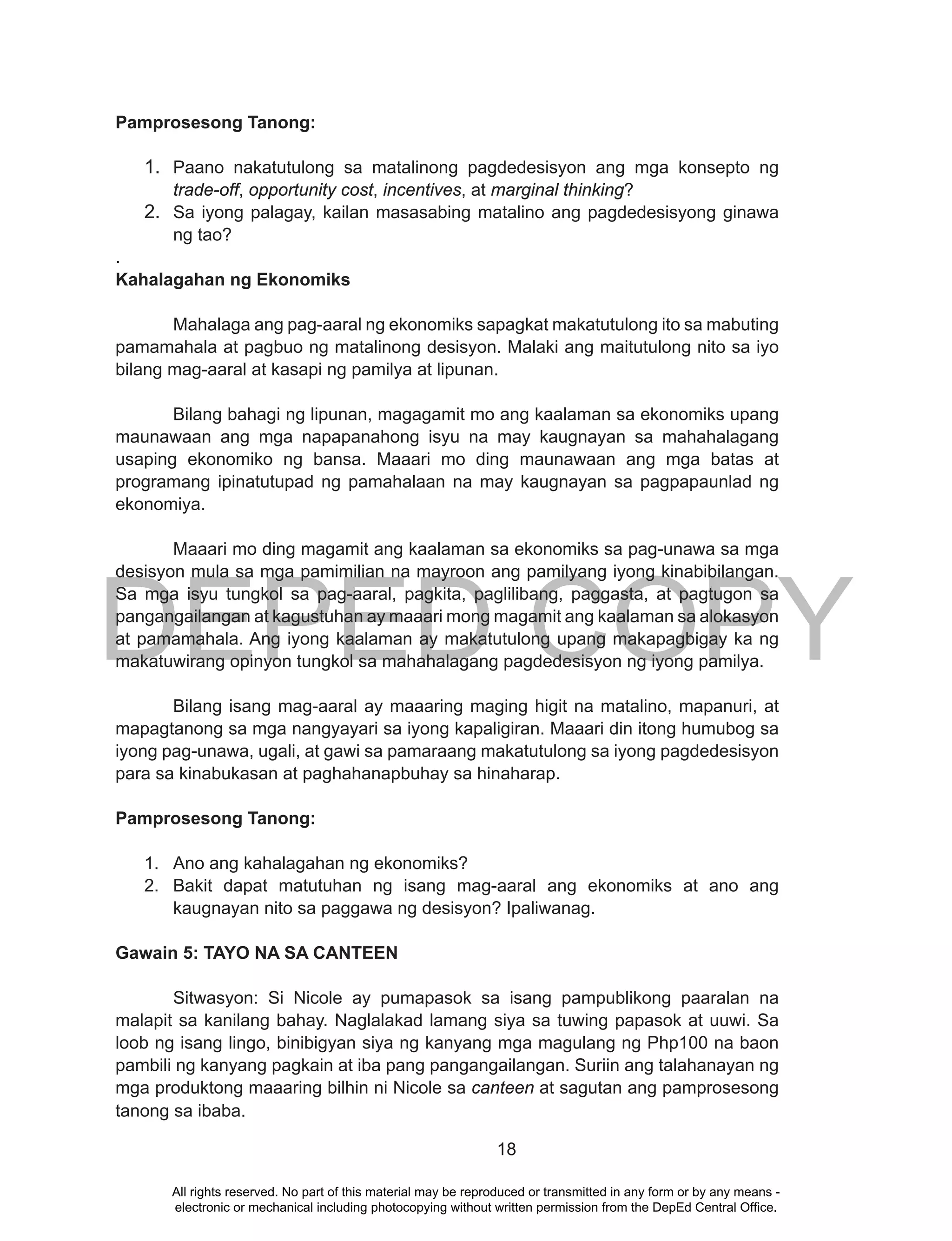 DEPED COPY
18
Pamprosesong Tanong:
1. Paano nakatutulong sa matalinong pagdedesisyon ang mga konsepto ng
trade-off, opportunity cost, incentives, at marginal thinking?
2. Sa iyong palagay, kailan masasabing matalino ang pagdedesisyong ginawa
ng tao?
.
Kahalagahan ng Ekonomiks
Mahalaga ang pag-aaral ng ekonomiks sapagkat makatutulong ito sa mabuting
pamamahala at pagbuo ng matalinong desisyon. Malaki ang maitutulong nito sa iyo
bilang mag-aaral at kasapi ng pamilya at lipunan.
Bilang bahagi ng lipunan, magagamit mo ang kaalaman sa ekonomiks upang
maunawaan ang mga napapanahong isyu na may kaugnayan sa mahahalagang
usaping ekonomiko ng bansa. Maaari mo ding maunawaan ang mga batas at
programang ipinatutupad ng pamahalaan na may kaugnayan sa pagpapaunlad ng
ekonomiya.
Maaari mo ding magamit ang kaalaman sa ekonomiks sa pag-unawa sa mga
desisyon mula sa mga pamimilian na mayroon ang pamilyang iyong kinabibilangan.
Sa mga isyu tungkol sa pag-aaral, pagkita, paglilibang, paggasta, at pagtugon sa
pangangailangan at kagustuhan ay maaari mong magamit ang kaalaman sa alokasyon
at pamamahala. Ang iyong kaalaman ay makatutulong upang makapagbigay ka ng
makatuwirang opinyon tungkol sa mahahalagang pagdedesisyon ng iyong pamilya.
Bilang isang mag-aaral ay maaaring maging higit na matalino, mapanuri, at
mapagtanong sa mga nangyayari sa iyong kapaligiran. Maaari din itong humubog sa
iyong pag-unawa, ugali, at gawi sa pamaraang makatutulong sa iyong pagdedesisyon
para sa kinabukasan at paghahanapbuhay sa hinaharap.
Pamprosesong Tanong:
1. Ano ang kahalagahan ng ekonomiks?
2. Bakit dapat matutuhan ng isang mag-aaral ang ekonomiks at ano ang
kaugnayan nito sa paggawa ng desisyon? Ipaliwanag.
Gawain 5: TAYO NA SA CANTEEN
Sitwasyon: Si Nicole ay pumapasok sa isang pampublikong paaralan na
malapit sa kanilang bahay. Naglalakad lamang siya sa tuwing papasok at uuwi. Sa
loob ng isang lingo, binibigyan siya ng kanyang mga magulang ng Php100 na baon
pambili ng kanyang pagkain at iba pang pangangailangan. Suriin ang talahanayan ng
mga produktong maaaring bilhin ni Nicole sa canteen at sagutan ang pamprosesong
tanong sa ibaba.
All rights reserved. No part of this material may be reproduced or transmitted in any form or by any means -
electronic or mechanical including photocopying without written permission from the DepEd Central Office.
 