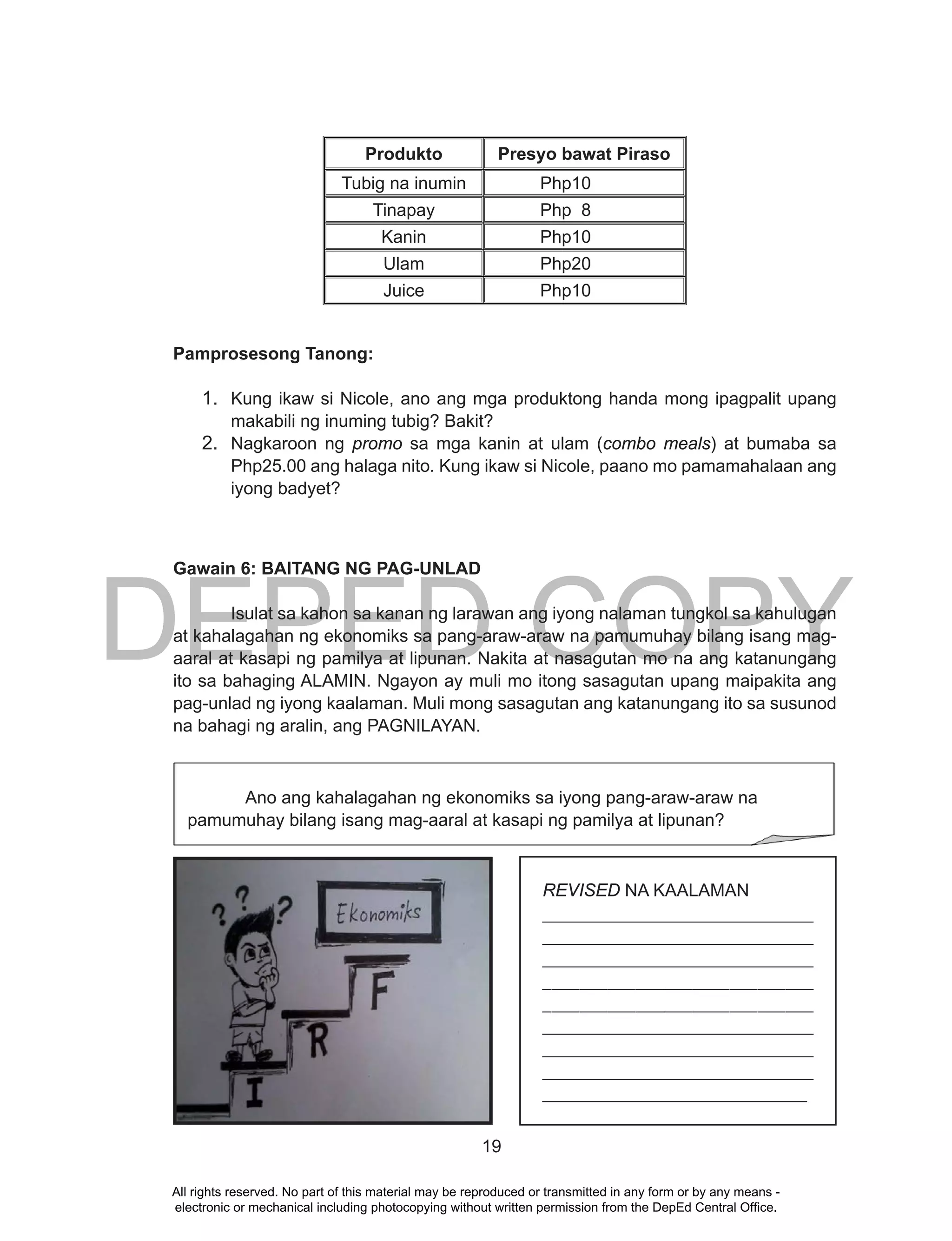 DEPED COPY
19
Produkto Presyo bawat Piraso
Tubig na inumin Php10
Tinapay Php 8
Kanin Php10
Ulam Php20
Juice Php10
Pamprosesong Tanong:
1. Kung ikaw si Nicole, ano ang mga produktong handa mong ipagpalit upang
makabili ng inuming tubig? Bakit?
2. Nagkaroon ng promo sa mga kanin at ulam (combo meals) at bumaba sa
Php25.00 ang halaga nito. Kung ikaw si Nicole, paano mo pamamahalaan ang
iyong badyet?
Gawain 6: BAITANG NG PAG-UNLAD
Isulat sa kahon sa kanan ng larawan ang iyong nalaman tungkol sa kahulugan
at kahalagahan ng ekonomiks sa pang-araw-araw na pamumuhay bilang isang mag-
aaral at kasapi ng pamilya at lipunan. Nakita at nasagutan mo na ang katanungang
ito sa bahaging ALAMIN. Ngayon ay muli mo itong sasagutan upang maipakita ang
pag-unlad ng iyong kaalaman. Muli mong sasagutan ang katanungang ito sa susunod
na bahagi ng aralin, ang PAGNILAYAN.
REVISED NA KAALAMAN
______________________________
______________________________
______________________________
_____________________________
_____________________________
______________________________
______________________________
______________________________
______________________________
Ano ang kahalagahan ng ekonomiks sa iyong pang-araw-araw na
pamumuhay bilang isang mag-aaral at kasapi ng pamilya at lipunan?
All rights reserved. No part of this material may be reproduced or transmitted in any form or by any means -
electronic or mechanical including photocopying without written permission from the DepEd Central Office.
 