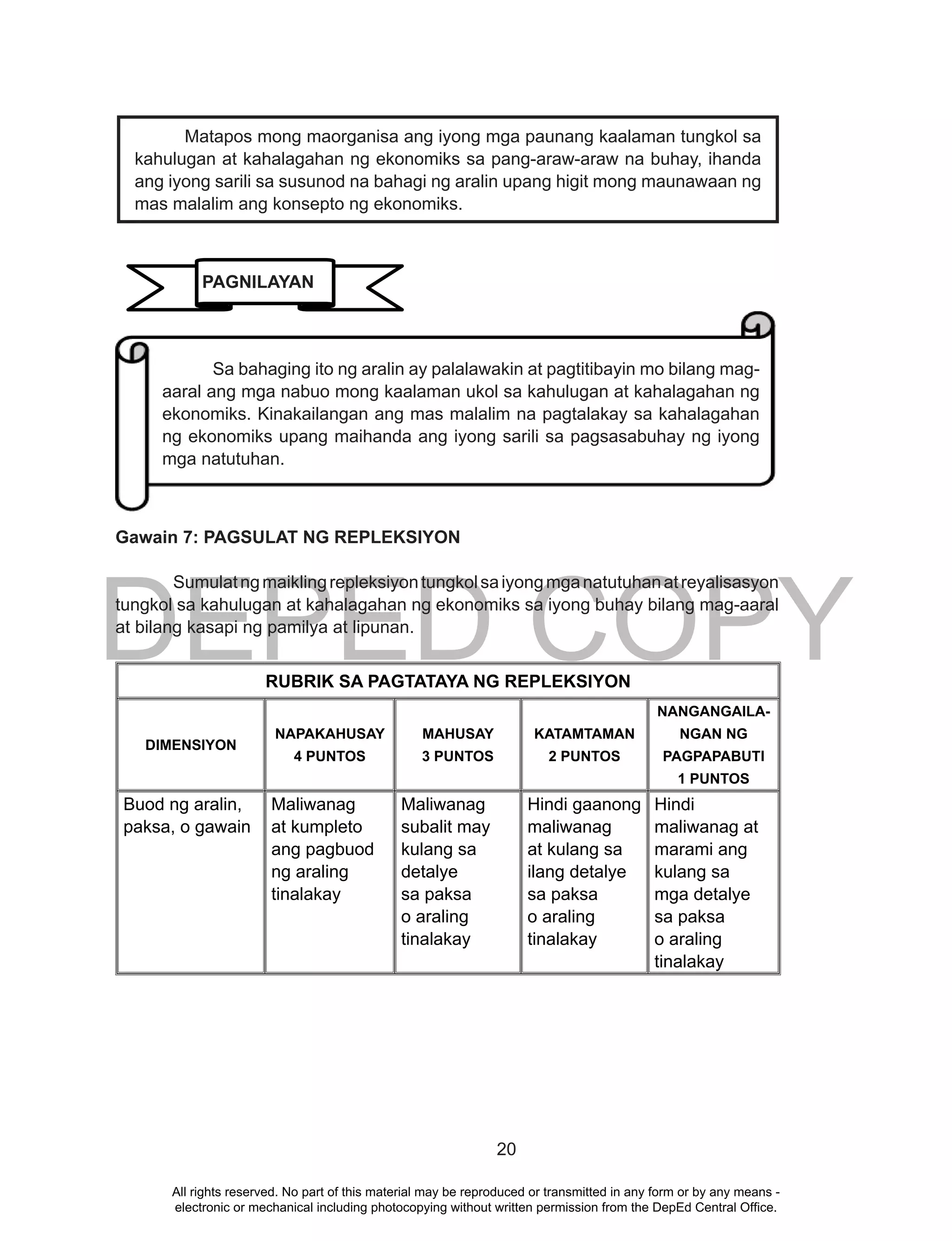 DEPED COPY
20
Gawain 7: PAGSULAT NG REPLEKSIYON
Sumulatngmaiklingrepleksiyontungkolsaiyongmganatutuhanatreyalisasyon
tungkol sa kahulugan at kahalagahan ng ekonomiks sa iyong buhay bilang mag-aaral
at bilang kasapi ng pamilya at lipunan.
RUBRIK SA PAGTATAYA NG REPLEKSIYON
DIMENSIYON
NAPAKAHUSAY
4 PUNTOS
MAHUSAY
3 PUNTOS
KATAMTAMAN
2 PUNTOS
NANGANGAILA-
NGAN NG
PAGPAPABUTI
1 PUNTOS
Buod ng aralin,
paksa, o gawain
Maliwanag
at kumpleto
ang pagbuod
ng araling
tinalakay
Maliwanag
subalit may
kulang sa
detalye
sa paksa
o araling
tinalakay
Hindi gaanong
maliwanag
at kulang sa
ilang detalye
sa paksa
o araling
tinalakay
Hindi
maliwanag at
marami ang
kulang sa
mga detalye
sa paksa
o araling
tinalakay
Sa bahaging ito ng aralin ay palalawakin at pagtitibayin mo bilang mag-
aaral ang mga nabuo mong kaalaman ukol sa kahulugan at kahalagahan ng
ekonomiks. Kinakailangan ang mas malalim na pagtalakay sa kahalagahan
ng ekonomiks upang maihanda ang iyong sarili sa pagsasabuhay ng iyong
mga natutuhan.
Matapos mong maorganisa ang iyong mga paunang kaalaman tungkol sa
kahulugan at kahalagahan ng ekonomiks sa pang-araw-araw na buhay, ihanda
ang iyong sarili sa susunod na bahagi ng aralin upang higit mong maunawaan ng
mas malalim ang konsepto ng ekonomiks.
PAGNILAYAN
All rights reserved. No part of this material may be reproduced or transmitted in any form or by any means -
electronic or mechanical including photocopying without written permission from the DepEd Central Office.
 