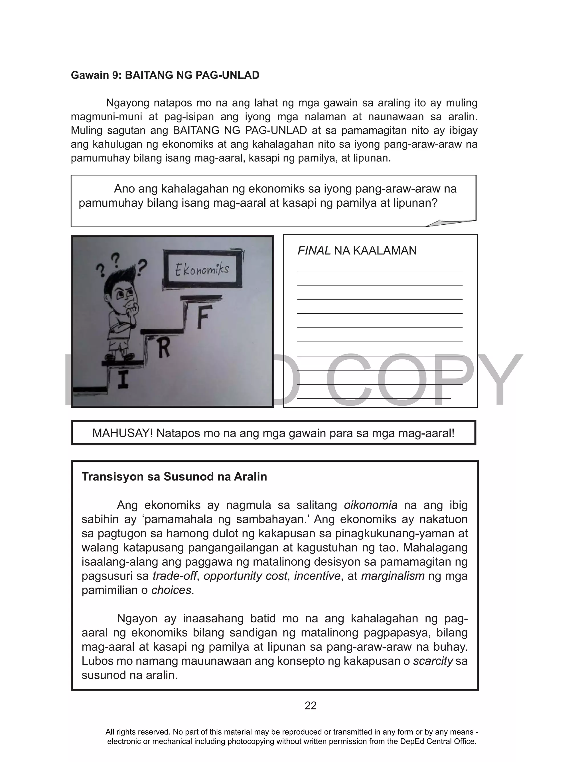 DEPED COPY
22
Gawain 9: BAITANG NG PAG-UNLAD
Ngayong natapos mo na ang lahat ng mga gawain sa araling ito ay muling
magmuni-muni at pag-isipan ang iyong mga nalaman at naunawaan sa aralin.
Muling sagutan ang BAITANG NG PAG-UNLAD at sa pamamagitan nito ay ibigay
ang kahulugan ng ekonomiks at ang kahalagahan nito sa iyong pang-araw-araw na
pamumuhay bilang isang mag-aaral, kasapi ng pamilya, at lipunan.
FINAL NA KAALAMAN
____________________________
____________________________
____________________________
____________________________
____________________________
____________________________
____________________________
____________________________
____________________________
__________________________
Transisyon sa Susunod na Aralin
Ang ekonomiks ay nagmula sa salitang oikonomia na ang ibig
sabihin ay ‘pamamahala ng sambahayan.’ Ang ekonomiks ay nakatuon
sa pagtugon sa hamong dulot ng kakapusan sa pinagkukunang-yaman at
walang katapusang pangangailangan at kagustuhan ng tao. Mahalagang
isaalang-alang ang paggawa ng matalinong desisyon sa pamamagitan ng
pagsusuri sa trade-off, opportunity cost, incentive, at marginalism ng mga
pamimilian o choices.
Ngayon ay inaasahang batid mo na ang kahalagahan ng pag-
aaral ng ekonomiks bilang sandigan ng matalinong pagpapasya, bilang
mag-aaral at kasapi ng pamilya at lipunan sa pang-araw-araw na buhay.
Lubos mo namang mauunawaan ang konsepto ng kakapusan o scarcity sa
susunod na aralin.
MAHUSAY! Natapos mo na ang mga gawain para sa mga mag-aaral!
Ano ang kahalagahan ng ekonomiks sa iyong pang-araw-araw na
pamumuhay bilang isang mag-aaral at kasapi ng pamilya at lipunan?
All rights reserved. No part of this material may be reproduced or transmitted in any form or by any means -
electronic or mechanical including photocopying without written permission from the DepEd Central Office.
 