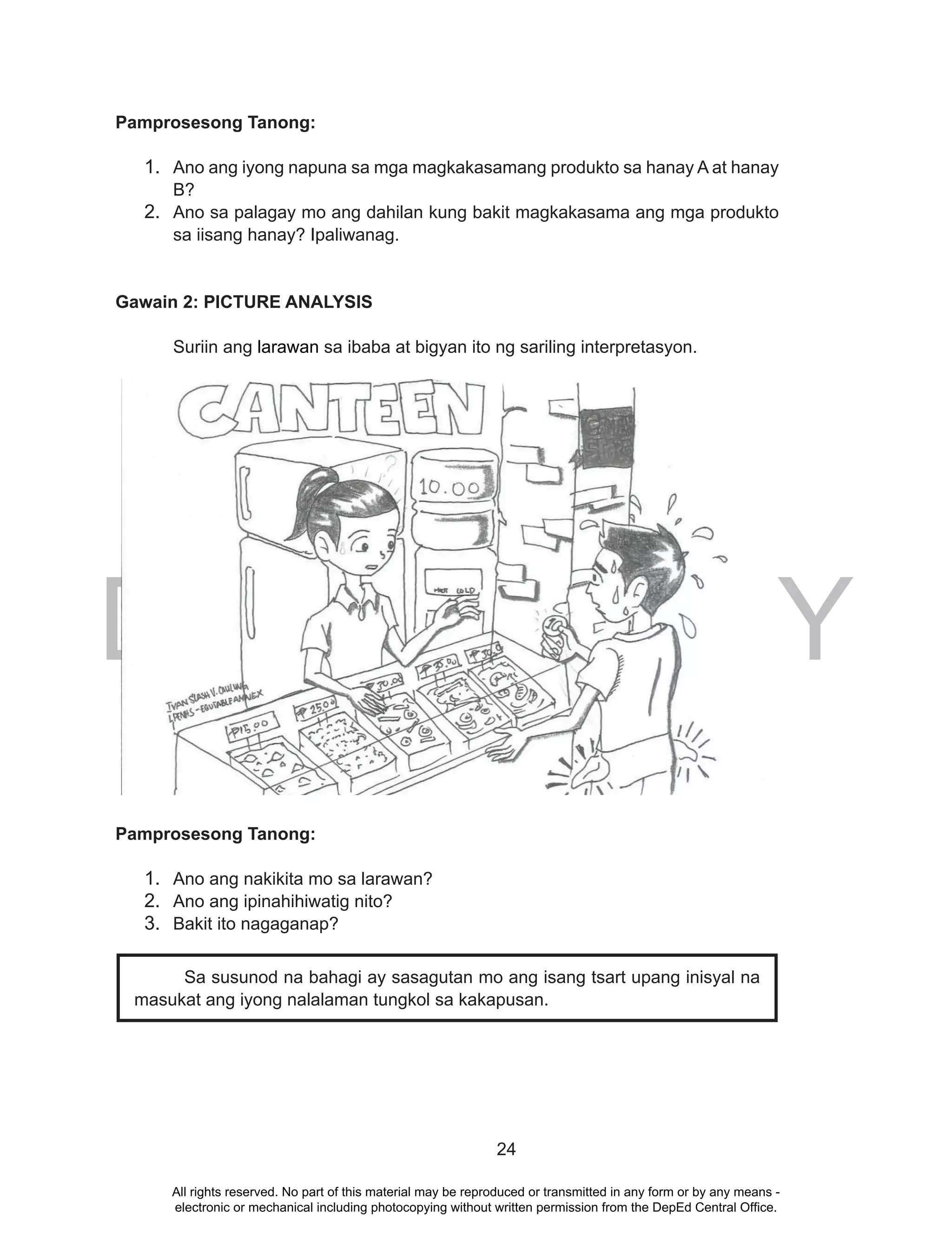 DEPED COPY
24
Pamprosesong Tanong:
1. Ano ang iyong napuna sa mga magkakasamang produkto sa hanay A at hanay
B?
2. Ano sa palagay mo ang dahilan kung bakit magkakasama ang mga produkto
sa iisang hanay? Ipaliwanag.
Gawain 2: PICTURE ANALYSIS
Suriin ang larawan sa ibaba at bigyan ito ng sariling interpretasyon.
DEPED COPY
Pamprosesong Tanong:
1. Ano ang nakikita mo sa larawan?
2. Ano ang ipinahihiwatig nito?
3. Bakit ito nagaganap?
Sa susunod na bahagi ay sasagutan mo ang isang tsart upang inisyal na
masukat ang iyong nalalaman tungkol sa kakapusan.
All rights reserved. No part of this material may be reproduced or transmitted in any form or by any means -
electronic or mechanical including photocopying without written permission from the DepEd Central Office.
 